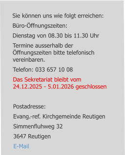 Sie können uns wie folgt erreichen: Büro-Öffnungszeiten: Dienstag von 08.30 bis 11.30 Uhr Termine ausserhalb der Öffnungszeiten bitte telefonisch vereinbaren. Telefon: 033 657 10 08 Das Sekretariat bleibt vom 24.12.2025 - 5.01.2026 geschlossen  Postadresse: Evang.-ref. Kirchgemeinde Reutigen Simmenfluhweg 32 3647 Reutigen E-Mail
